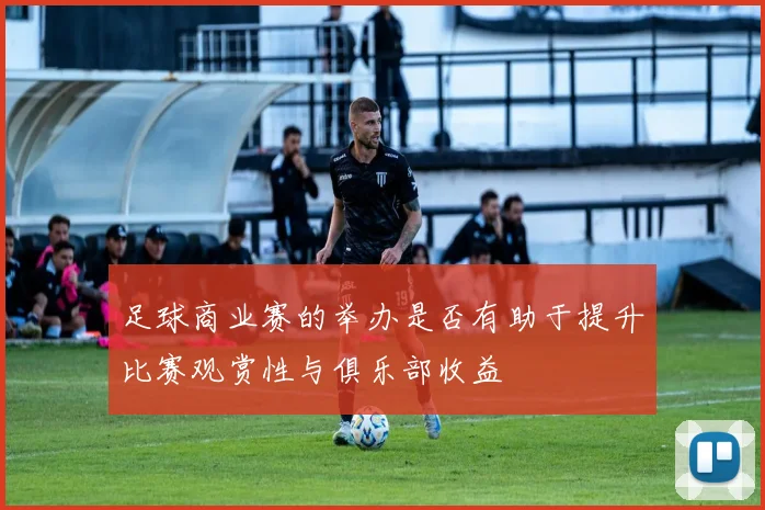 足球商业赛的举办是否有助于提升比赛观赏性与俱乐部收益