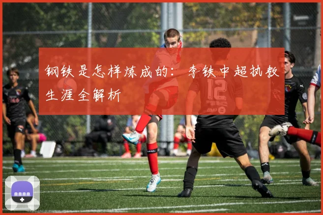 钢铁是怎样炼成的：李铁中超执教生涯全解析
